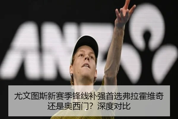 尤文图斯新赛季锋线补强首选弗拉霍维奇还是奥西门？深度对比